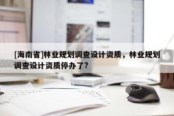 [海南省]林業(yè)規(guī)劃調(diào)查設(shè)計(jì)資質(zhì)，林業(yè)規(guī)劃調(diào)查設(shè)計(jì)資質(zhì)停辦了?