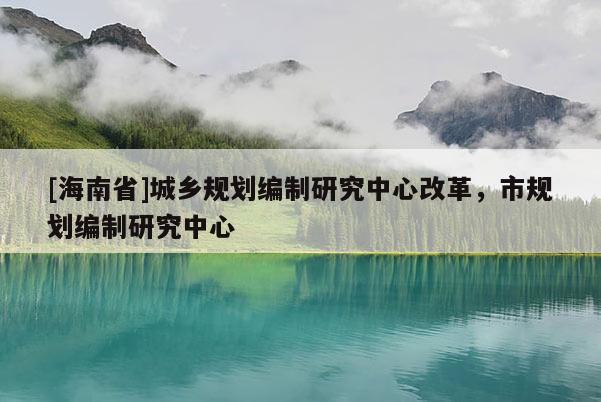 [海南省]城鄉(xiāng)規(guī)劃編制研究中心改革，市規(guī)劃編制研究中心