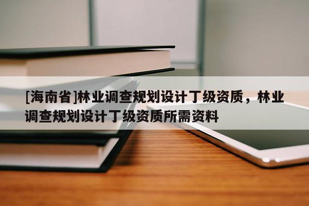 [海南省]林業(yè)調(diào)查規(guī)劃設(shè)計丁級資質(zhì)，林業(yè)調(diào)查規(guī)劃設(shè)計丁級資質(zhì)所需資料