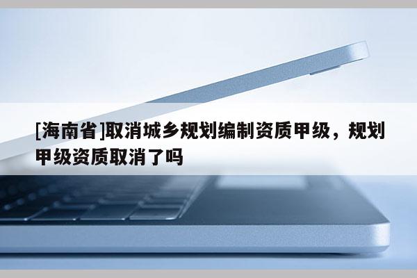 [海南省]取消城鄉(xiāng)規(guī)劃編制資質(zhì)甲級(jí)，規(guī)劃甲級(jí)資質(zhì)取消了嗎