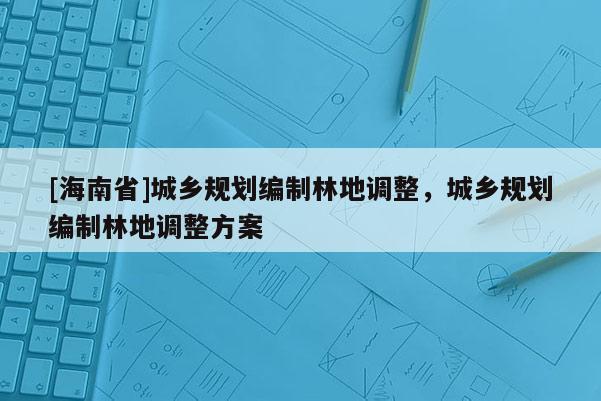 [海南省]城鄉(xiāng)規(guī)劃編制林地調(diào)整，城鄉(xiāng)規(guī)劃編制林地調(diào)整方案