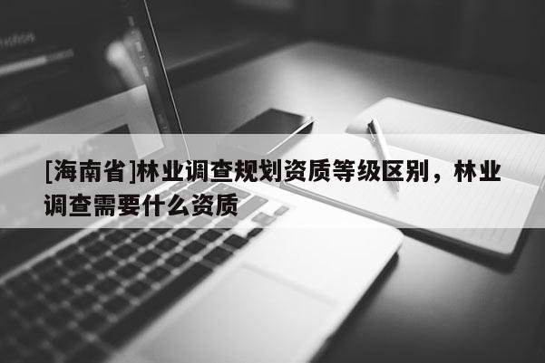 [海南省]林業(yè)調(diào)查規(guī)劃資質(zhì)等級(jí)區(qū)別，林業(yè)調(diào)查需要什么資質(zhì)