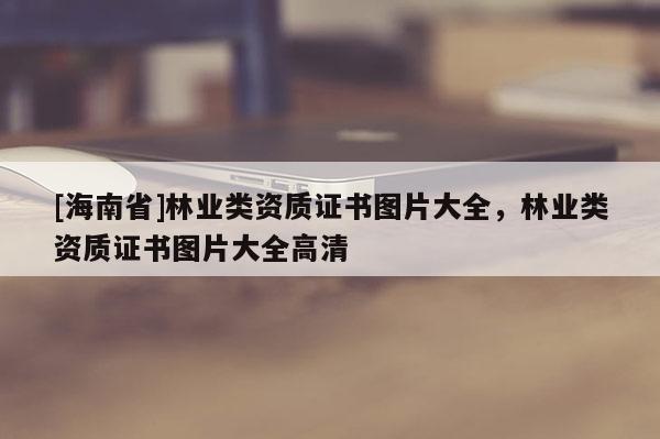 [海南省]林業(yè)類資質(zhì)證書(shū)圖片大全，林業(yè)類資質(zhì)證書(shū)圖片大全高清