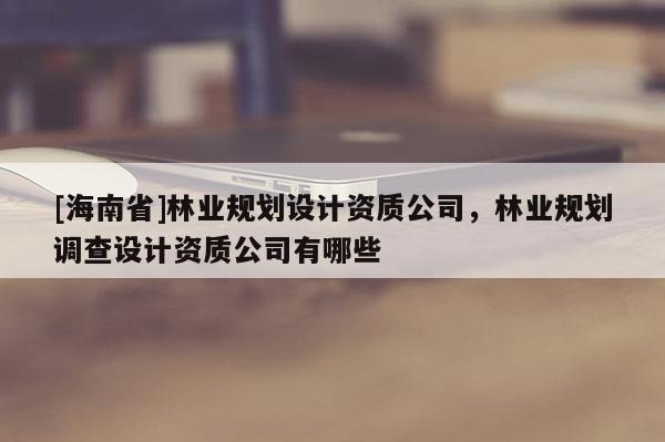 [海南省]林業(yè)規(guī)劃設(shè)計(jì)資質(zhì)公司，林業(yè)規(guī)劃調(diào)查設(shè)計(jì)資質(zhì)公司有哪些