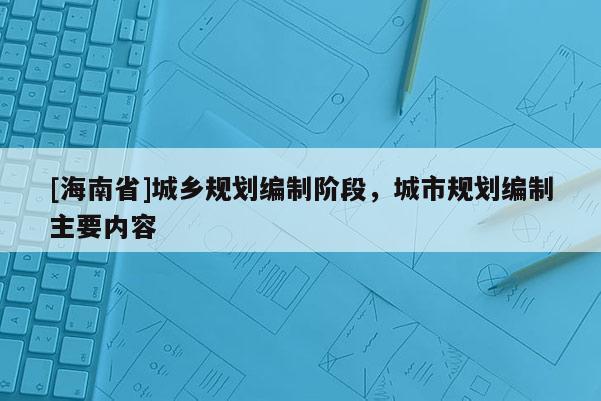 [海南省]城鄉(xiāng)規(guī)劃編制階段，城市規(guī)劃編制主要內(nèi)容