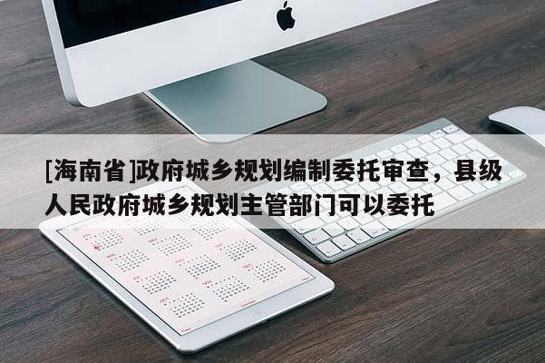 [海南省]政府城鄉(xiāng)規(guī)劃編制委托審查，縣級人民政府城鄉(xiāng)規(guī)劃主管部門可以委托