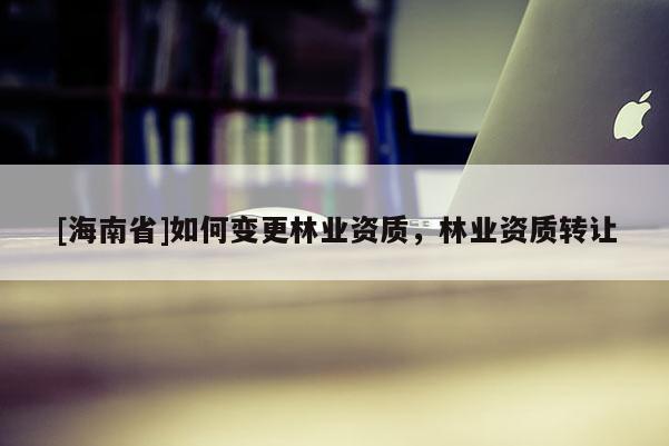 [海南省]如何變更林業(yè)資質，林業(yè)資質轉讓