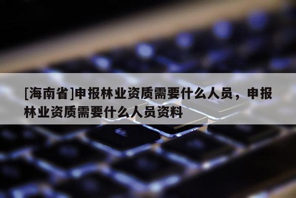 [海南省]申報林業(yè)資質(zhì)需要什么人員，申報林業(yè)資質(zhì)需要什么人員資料