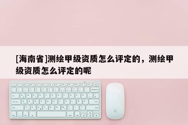 [海南省]測繪甲級資質怎么評定的，測繪甲級資質怎么評定的呢