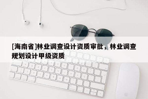 [海南省]林業(yè)調(diào)查設(shè)計(jì)資質(zhì)審批，林業(yè)調(diào)查規(guī)劃設(shè)計(jì)甲級資質(zhì)