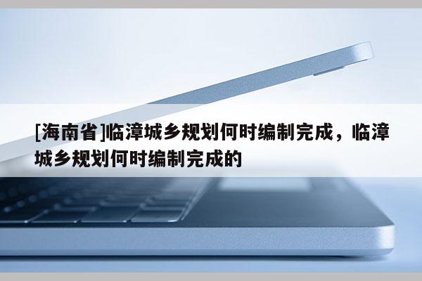 [海南省]臨漳城鄉(xiāng)規(guī)劃何時編制完成，臨漳城鄉(xiāng)規(guī)劃何時編制完成的