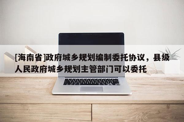 [海南省]政府城鄉(xiāng)規(guī)劃編制委托協(xié)議，縣級人民政府城鄉(xiāng)規(guī)劃主管部門可以委托