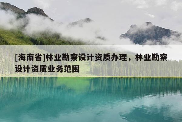 [海南省]林業(yè)勘察設(shè)計資質(zhì)辦理，林業(yè)勘察設(shè)計資質(zhì)業(yè)務(wù)范圍