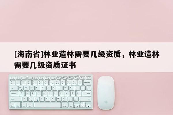 [海南省]林業(yè)造林需要幾級(jí)資質(zhì)，林業(yè)造林需要幾級(jí)資質(zhì)證書