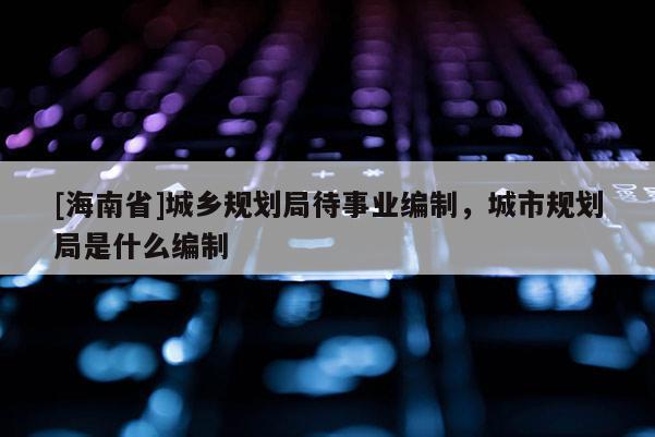 [海南省]城鄉(xiāng)規(guī)劃局待事業(yè)編制，城市規(guī)劃局是什么編制