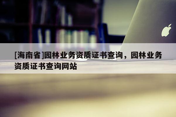 [海南省]園林業(yè)務(wù)資質(zhì)證書(shū)查詢，園林業(yè)務(wù)資質(zhì)證書(shū)查詢網(wǎng)站