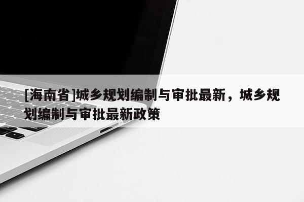 [海南省]城鄉(xiāng)規(guī)劃編制與審批最新，城鄉(xiāng)規(guī)劃編制與審批最新政策