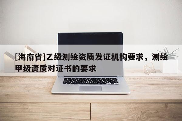 [海南省]乙級測繪資質發(fā)證機構要求，測繪甲級資質對證書的要求