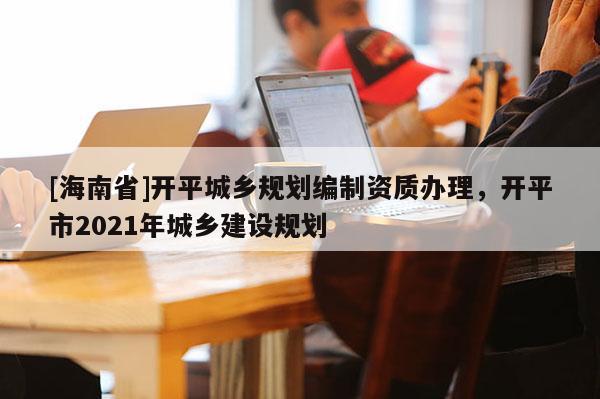 [海南省]開平城鄉(xiāng)規(guī)劃編制資質(zhì)辦理，開平市2021年城鄉(xiāng)建設(shè)規(guī)劃