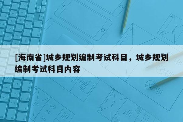 [海南省]城鄉(xiāng)規(guī)劃編制考試科目，城鄉(xiāng)規(guī)劃編制考試科目?jī)?nèi)容