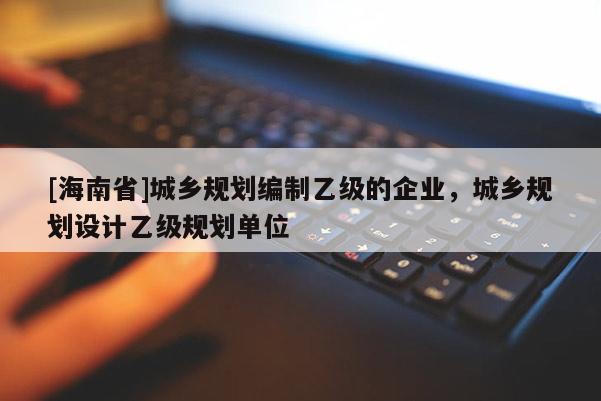 [海南省]城鄉(xiāng)規(guī)劃編制乙級的企業(yè)，城鄉(xiāng)規(guī)劃設(shè)計(jì)乙級規(guī)劃單位