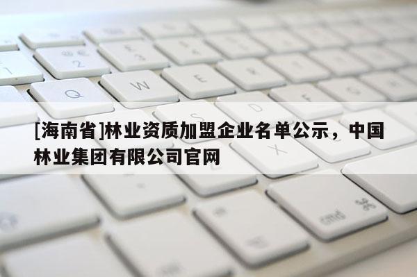 [海南省]林業(yè)資質(zhì)加盟企業(yè)名單公示，中國(guó)林業(yè)集團(tuán)有限公司官網(wǎng)