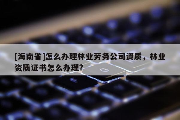 [海南省]怎么辦理林業(yè)勞務(wù)公司資質(zhì)，林業(yè)資質(zhì)證書怎么辦理?