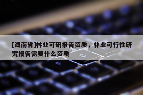 [海南省]林業(yè)可研報(bào)告資質(zhì)，林業(yè)可行性研究報(bào)告需要什么資質(zhì)