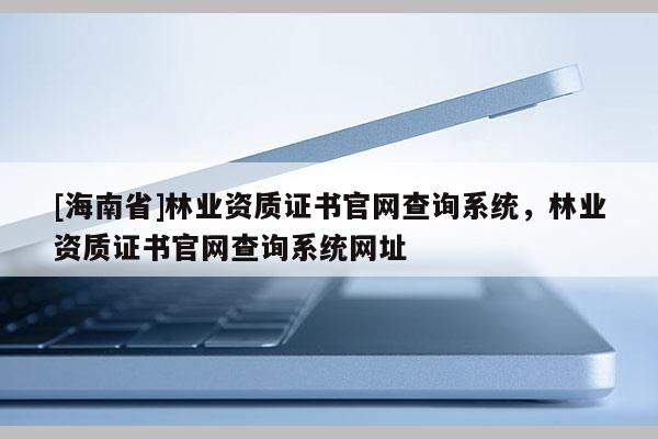 [海南省]林業(yè)資質(zhì)證書官網(wǎng)查詢系統(tǒng)，林業(yè)資質(zhì)證書官網(wǎng)查詢系統(tǒng)網(wǎng)址