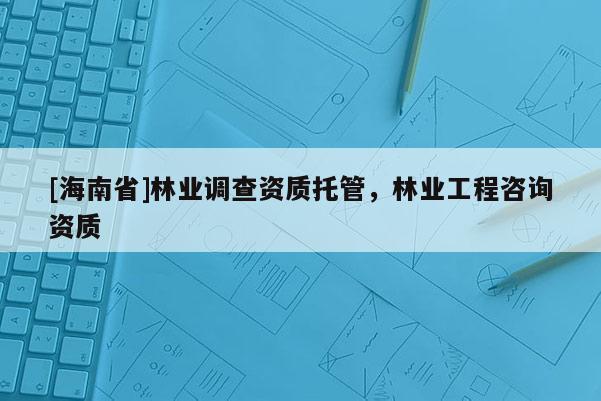 [海南省]林業(yè)調查資質托管，林業(yè)工程咨詢資質