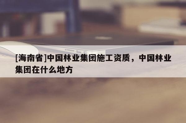 [海南省]中國林業(yè)集團施工資質，中國林業(yè)集團在什么地方