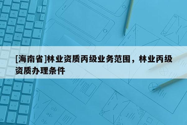 [海南省]林業(yè)資質(zhì)丙級業(yè)務(wù)范圍，林業(yè)丙級資質(zhì)辦理條件