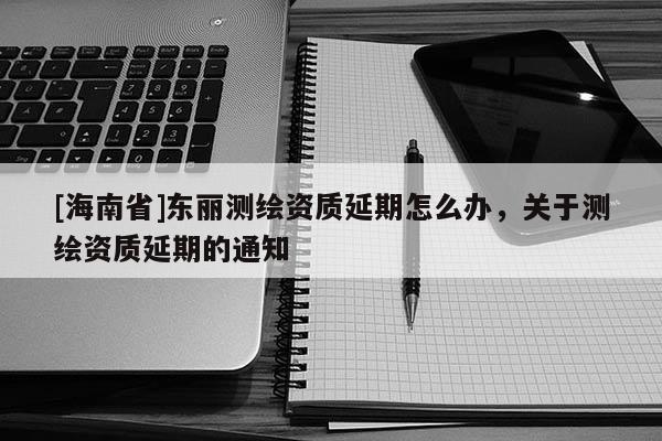 [海南省]東麗測繪資質(zhì)延期怎么辦，關(guān)于測繪資質(zhì)延期的通知