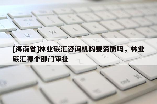 [海南省]林業(yè)碳匯咨詢機(jī)構(gòu)要資質(zhì)嗎，林業(yè)碳匯哪個(gè)部門審批