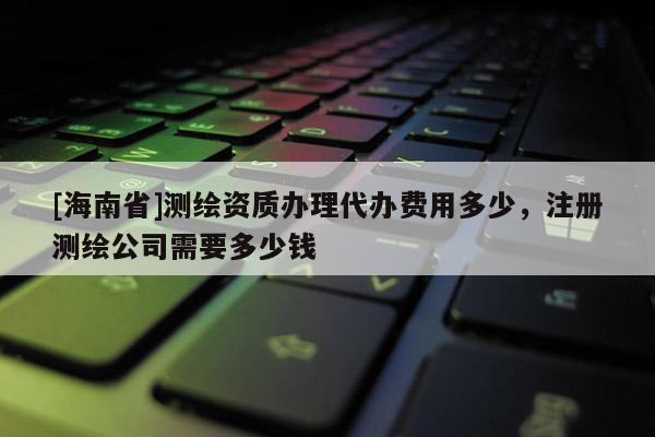[海南省]測繪資質辦理代辦費用多少，注冊測繪公司需要多少錢