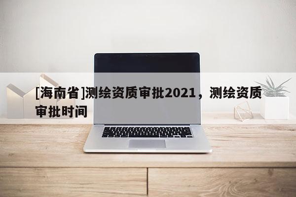 [海南省]測(cè)繪資質(zhì)審批2021，測(cè)繪資質(zhì)審批時(shí)間