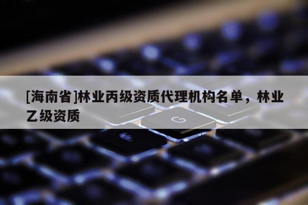 [海南省]林業(yè)丙級(jí)資質(zhì)代理機(jī)構(gòu)名單，林業(yè)乙級(jí)資質(zhì)