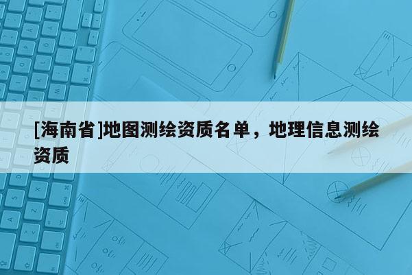 [海南省]地圖測(cè)繪資質(zhì)名單，地理信息測(cè)繪資質(zhì)