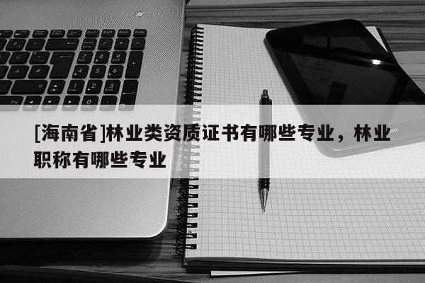 [海南省]林業(yè)類資質(zhì)證書(shū)有哪些專業(yè)，林業(yè)職稱有哪些專業(yè)