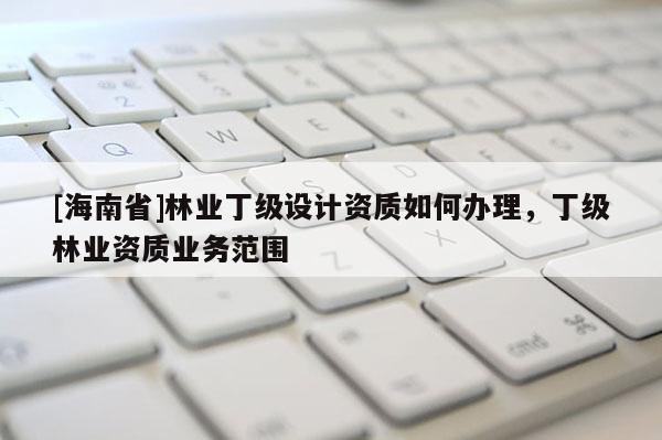 [海南省]林業(yè)丁級設計資質(zhì)如何辦理，丁級林業(yè)資質(zhì)業(yè)務范圍