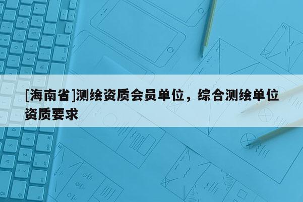 [海南省]測(cè)繪資質(zhì)會(huì)員單位，綜合測(cè)繪單位資質(zhì)要求