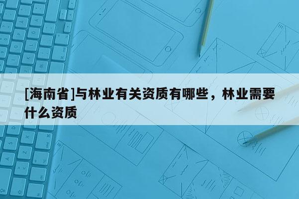 [海南省]與林業(yè)有關(guān)資質(zhì)有哪些，林業(yè)需要什么資質(zhì)