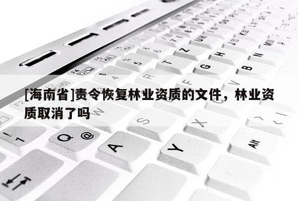 [海南省]責(zé)令恢復(fù)林業(yè)資質(zhì)的文件，林業(yè)資質(zhì)取消了嗎