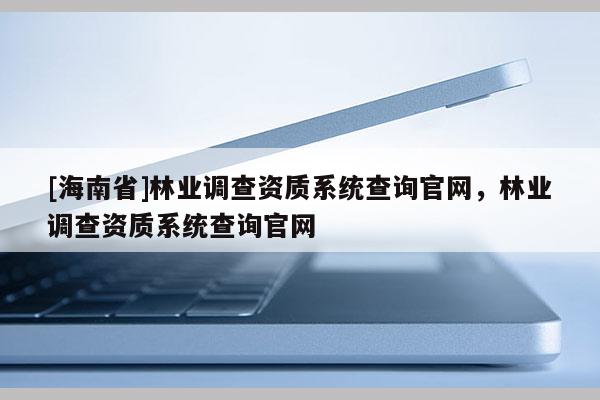 [海南省]林業(yè)調(diào)查資質(zhì)系統(tǒng)查詢官網(wǎng)，林業(yè)調(diào)查資質(zhì)系統(tǒng)查詢官網(wǎng)