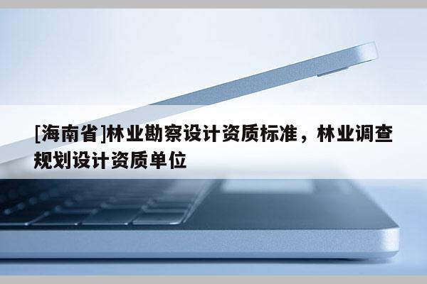 [海南省]林業(yè)勘察設(shè)計資質(zhì)標(biāo)準(zhǔn)，林業(yè)調(diào)查規(guī)劃設(shè)計資質(zhì)單位