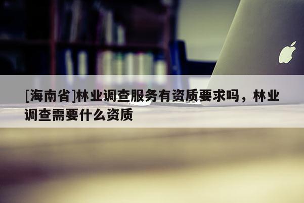 [海南省]林業(yè)調(diào)查服務(wù)有資質(zhì)要求嗎，林業(yè)調(diào)查需要什么資質(zhì)