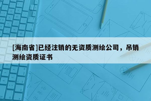 [海南省]已經(jīng)注銷的無資質(zhì)測繪公司，吊銷測繪資質(zhì)證書