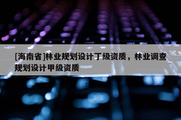 [海南省]林業(yè)規(guī)劃設(shè)計丁級資質(zhì)，林業(yè)調(diào)查規(guī)劃設(shè)計甲級資質(zhì)