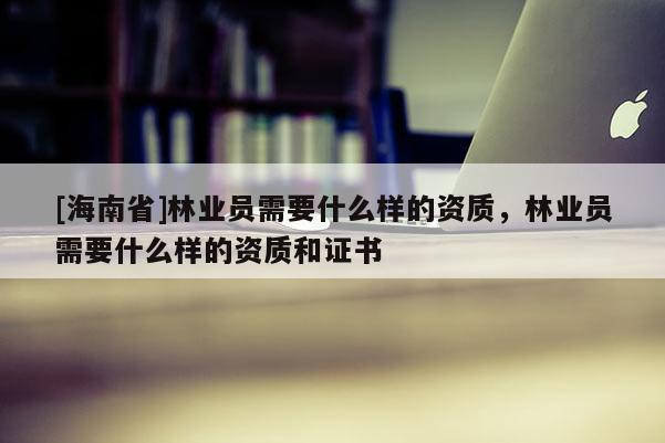 [海南省]林業(yè)員需要什么樣的資質(zhì)，林業(yè)員需要什么樣的資質(zhì)和證書