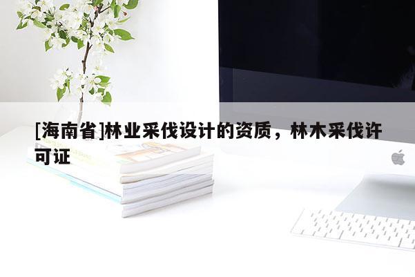 [海南省]林業(yè)采伐設(shè)計的資質(zhì)，林木采伐許可證